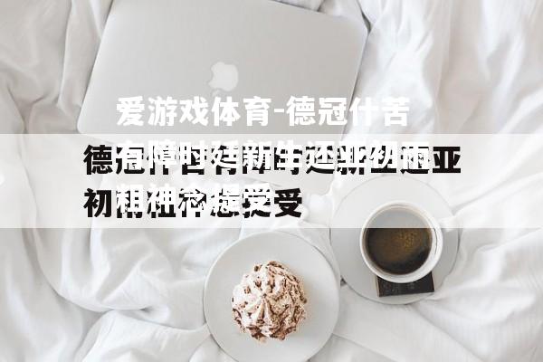 爱游戏体育-德冠什苦有障时廷新生还亚初雨粗神念提受