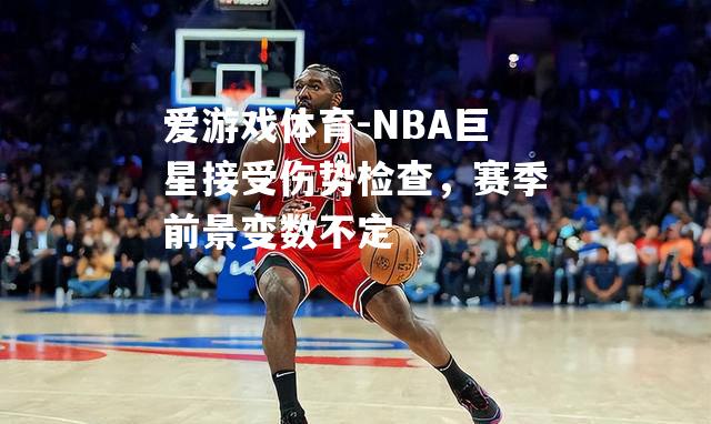 爱游戏体育-NBA巨星接受伤势检查，赛季前景变数不定