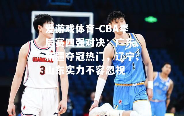 爱游戏体育-CBA季后赛四强对决：广东、新疆夺冠热门，辽宁、山东实力不容忽视